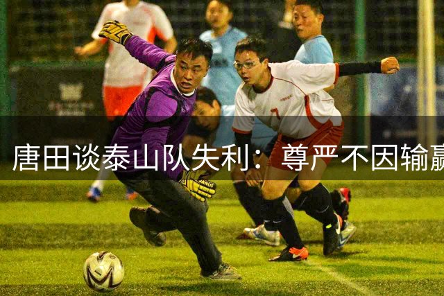 唐田谈泰山队失利：尊严不因输赢而改变 部分问题超出掌控范围