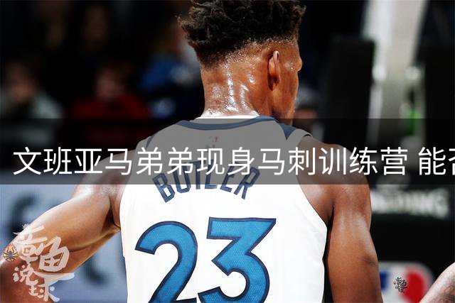 文班亚马弟弟现身马刺训练营 能否复制哥哥的成功之路？