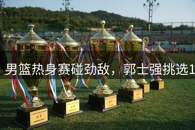 男篮热身赛碰劲敌，郭士强挑选12人最强大名单，赵继伟迎来得力帮手