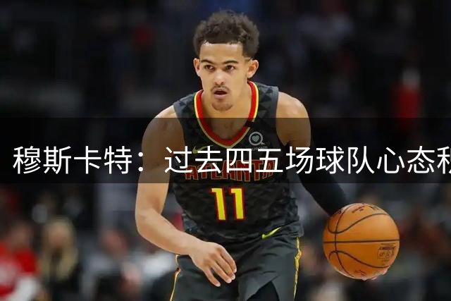 穆斯卡特：过去四五场球队心态积极主动，通过不同方式赢得比赛