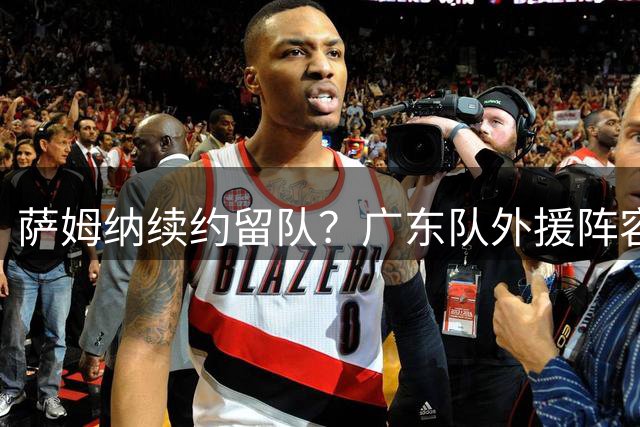 萨姆纳续约留队？广东队外援阵容基本敲定，至少能进总决赛了！